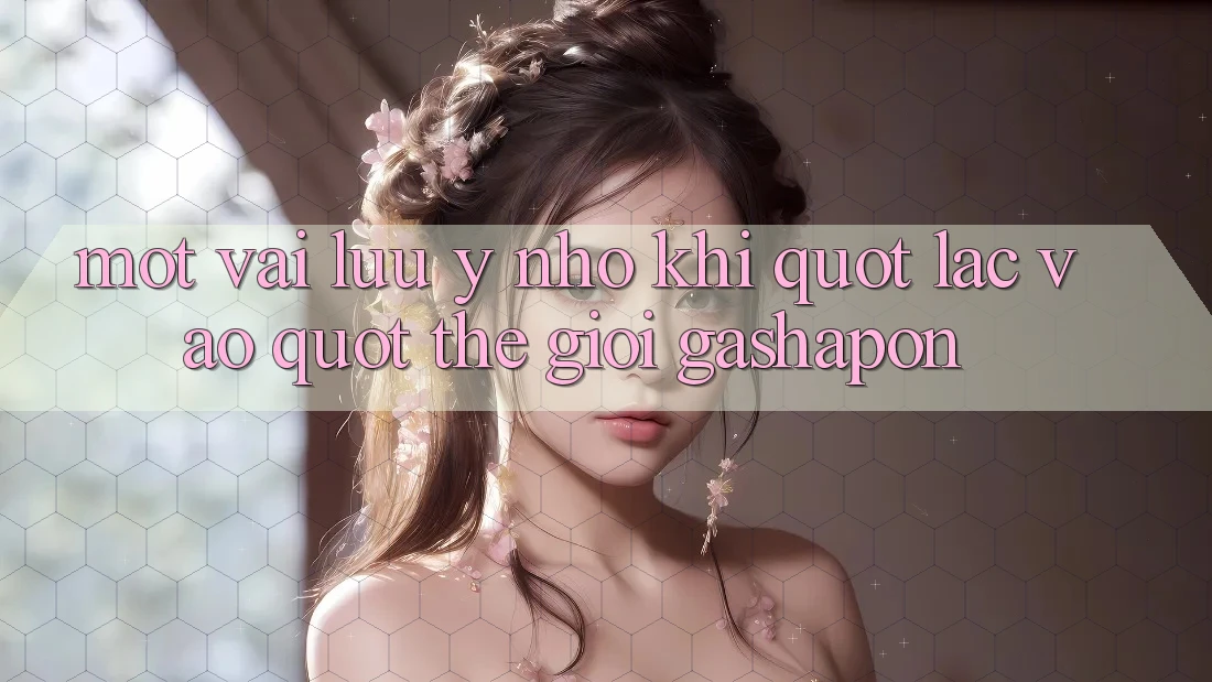 Một Vài Lưu ý Nhỏ Khi " Lạc Vào" Thế Giới Gashapon