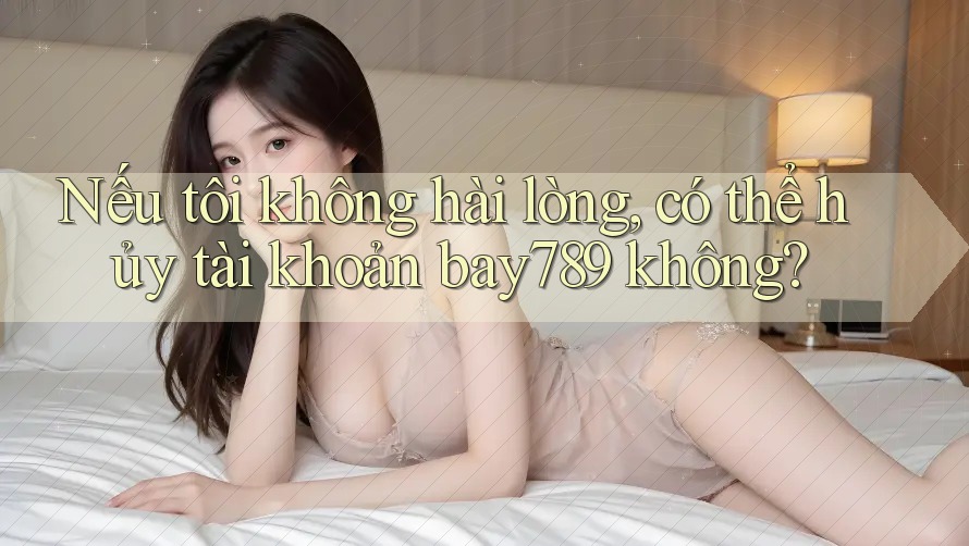 Nếu tôi không hài lòng, có thể hủy tài khoản bay789 không?