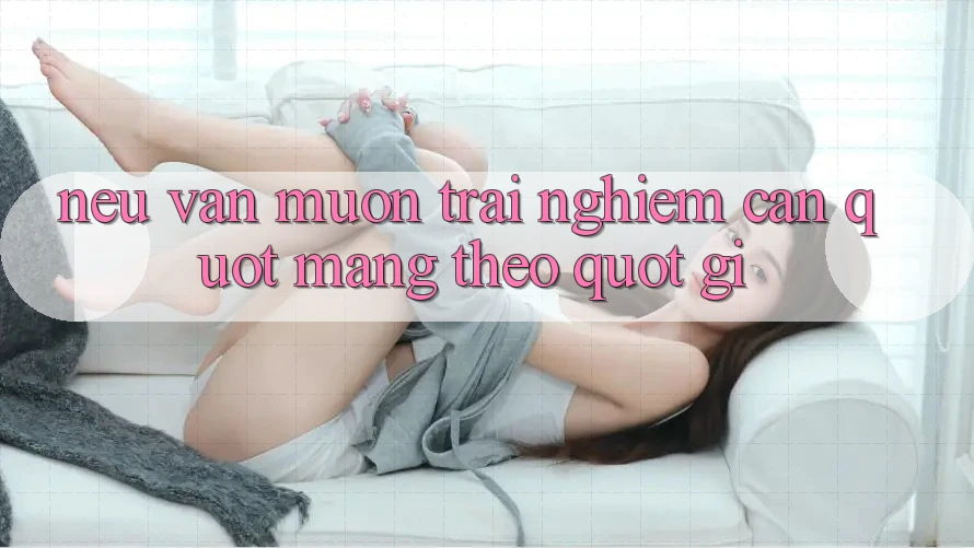 Nếu Vẫn Muốn Trải Nghiệm: Cần " Mang Theo" Gì? Nếu Vẫn Muốn Trải Nghiệm: Cần " Mang Theo" Gì?