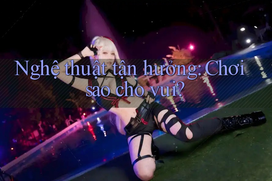 Nghệ thuật tận hưởng: Chơi sao cho vui? Nghệ thuật tận hưởng: Chơi sao cho vui?