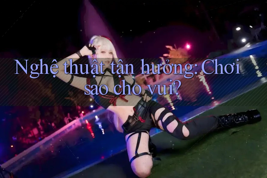 Nghệ thuật tận hưởng: Chơi sao cho vui? Nghệ thuật tận hưởng: Chơi sao cho vui?