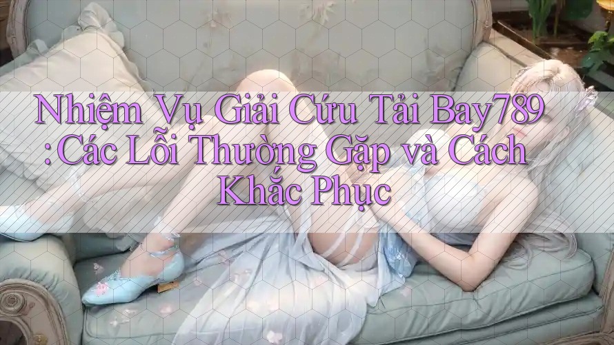 Nhiệm Vụ Giải Cứu Tải Bay789: Các Lỗi Thường Gặp và Cách Khắc Phục