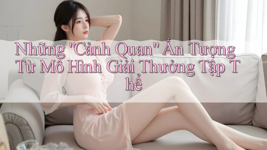 Những “Cảnh Quan” Ấn Tượng Từ Mô Hình Giải Thưởng Tập Thể
