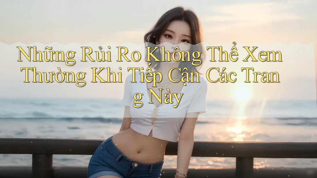Những Rủi Ro Không Thể Xem Thường Khi Tiếp Cận Các Trang Này Những Rủi Ro Không Thể Xem Thường Khi Tiếp Cận Các Trang Này