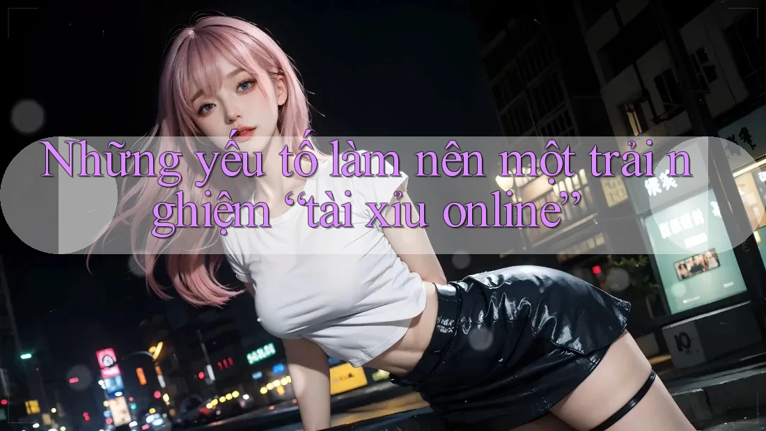Những yếu tố làm nên một trải nghiệm “tài xỉu online” Những yếu tố làm nên một trải nghiệm “tài xỉu online”