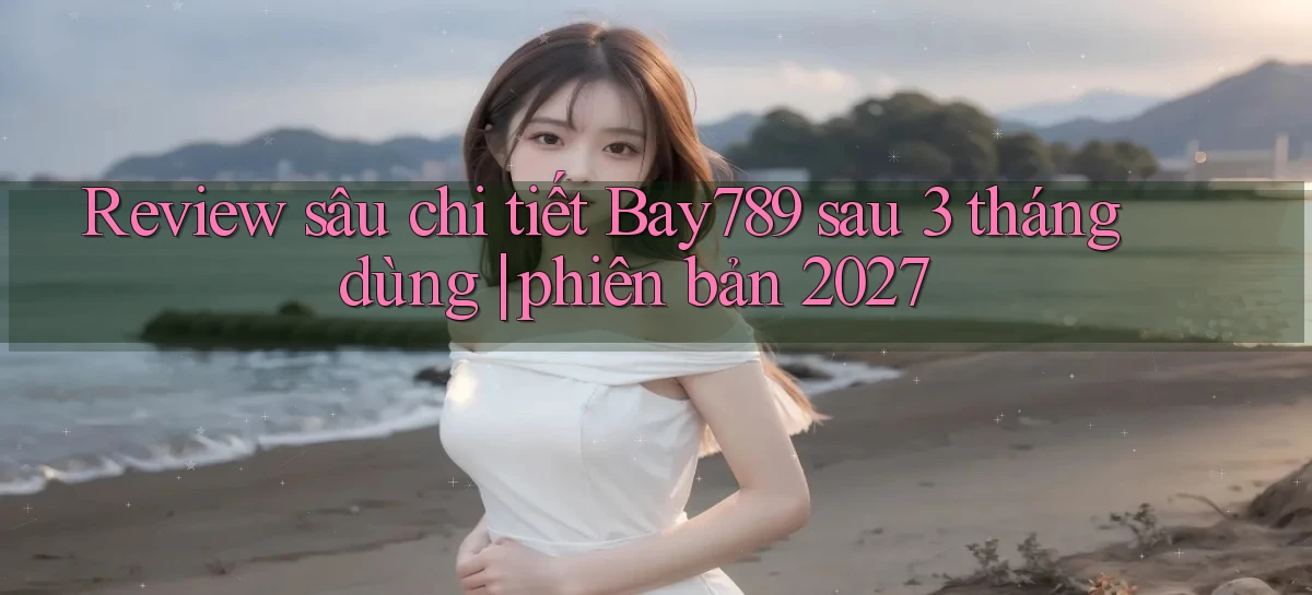 review sâu chi tiết Bay789 sau 3 tháng dùng phiên bản 2027