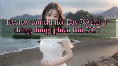 review sâu chi tiết Bay789 sau 3 tháng dùng phiên bản 2027
