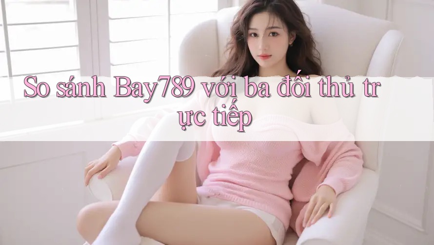So sánh Bay789 với ba đối thủ trực tiếp