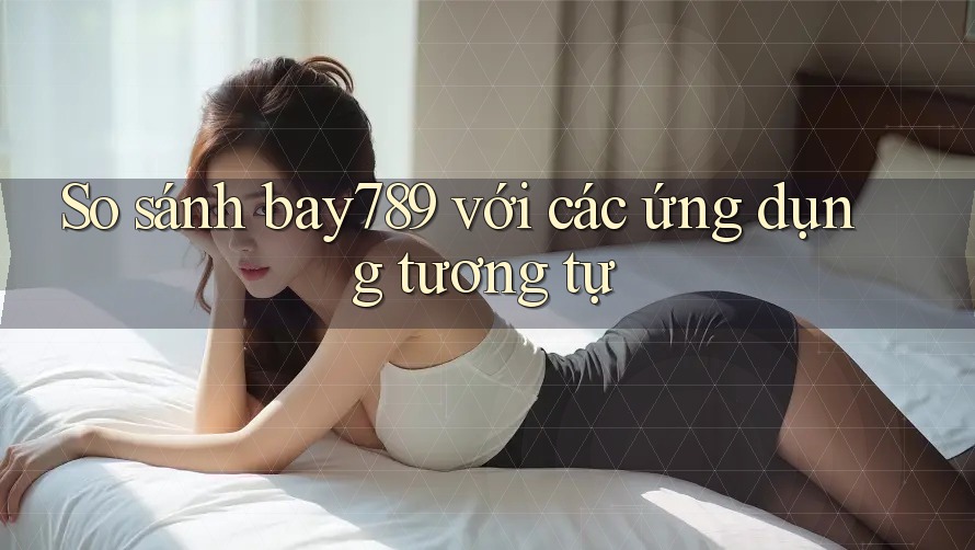 So sánh bay789 với các ứng dụng tương tự