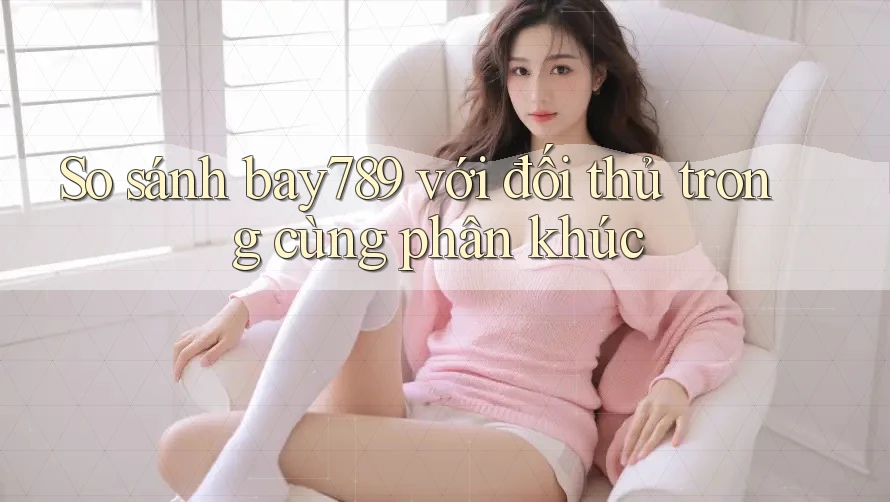 So sánh bay789 với đối thủ trong cùng phân khúc