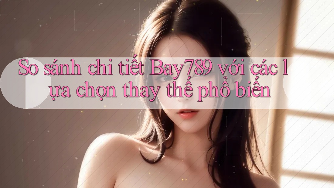 So sánh chi tiết Bay789 với các lựa chọn thay thế phổ biến
