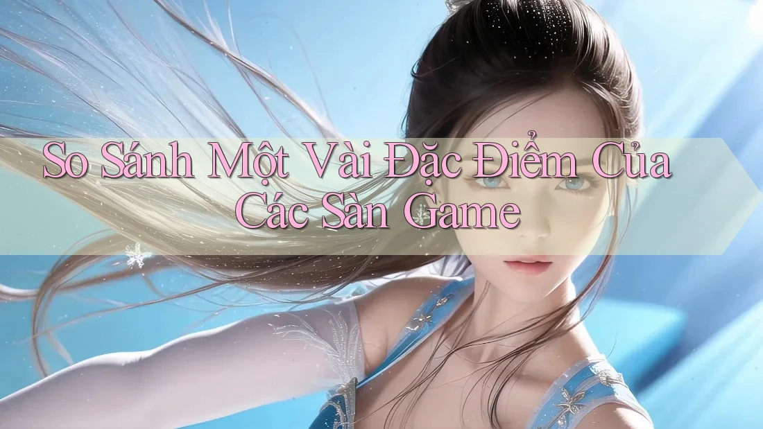 So Sánh Một Vài Đặc Điểm Của Các Sàn Game So Sánh Một Vài Đặc Điểm Của Các Sàn Game