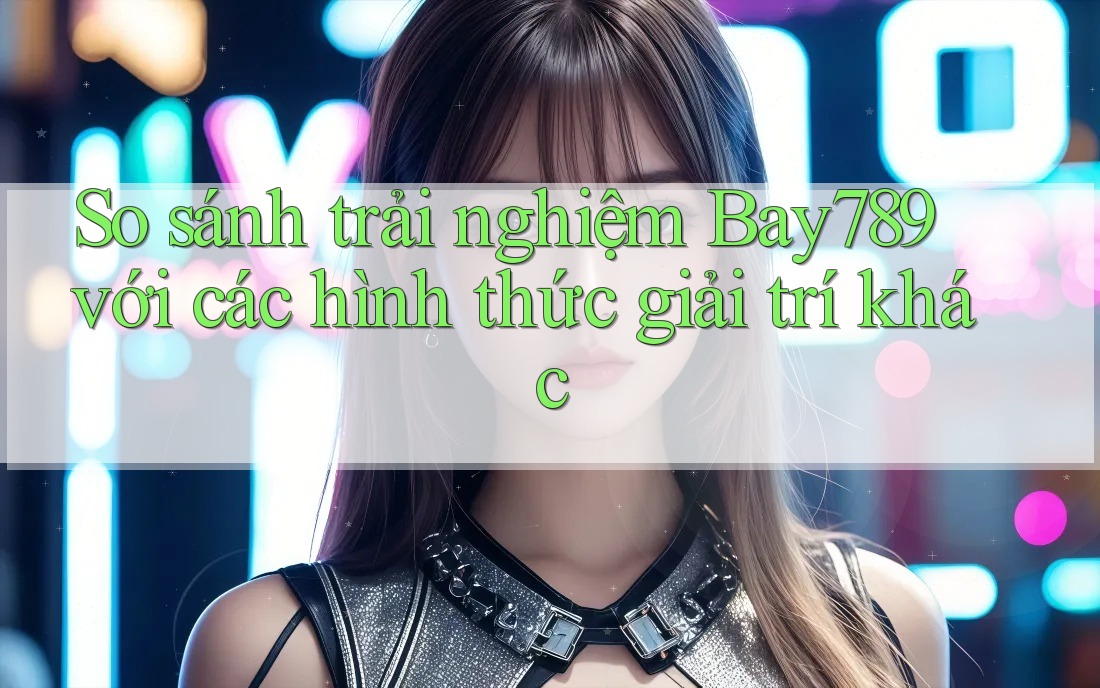 So sánh trải nghiệm Bay789 với các hình thức giải trí khác So sánh trải nghiệm Bay789 với các hình thức giải trí khác