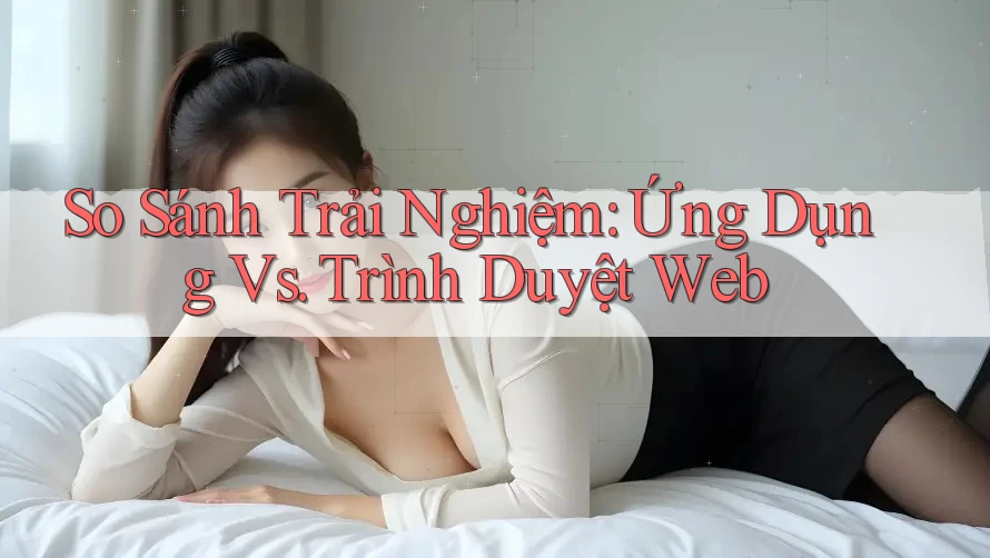 So Sánh Trải Nghiệm: Ứng Dụng vs Trình Duyệt Web So Sánh Trải Nghiệm: Ứng Dụng vs Trình Duyệt Web