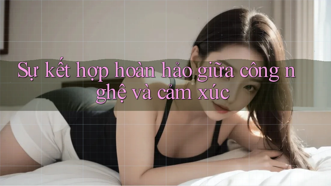 Sự kết hợp hoàn hảo giữa công nghệ và cảm xúc Sự kết hợp hoàn hảo giữa công nghệ và cảm xúc