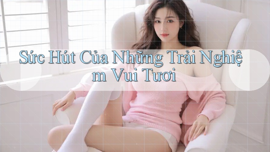 Sức Hút Của Những Trải Nghiệm Vui Tươi Sức Hút Của Những Trải Nghiệm Vui Tươi