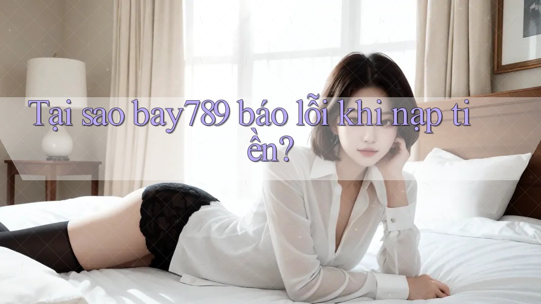 Tại sao bay789 báo lỗi khi nạp tiền?