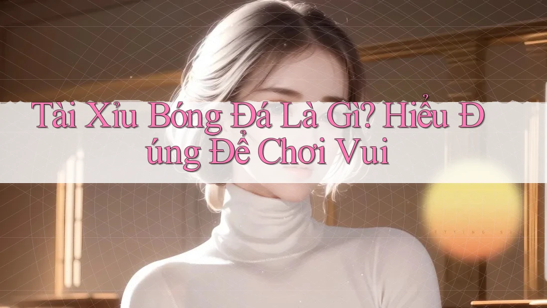 Tài Xỉu Bóng Đá Là Gì? Hiểu Đúng Để Chơi Vui
