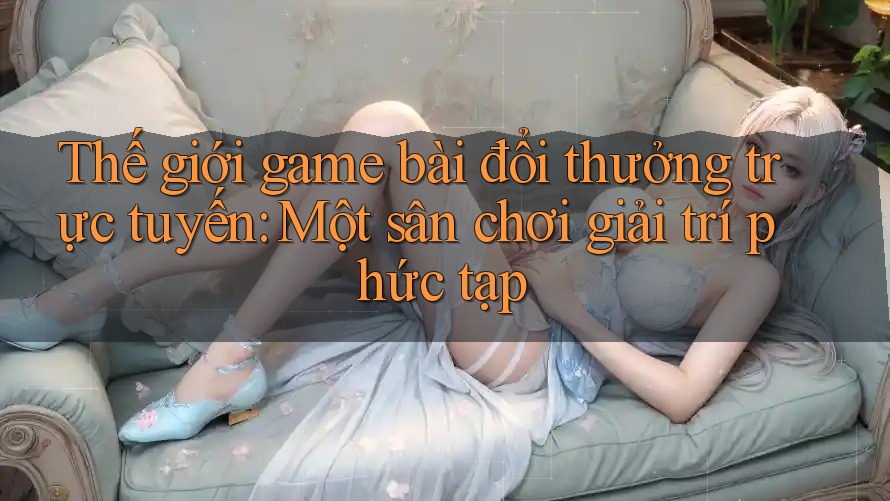 Thế giới game bài đổi thưởng trực tuyến: Một sân chơi giải trí phức tạp