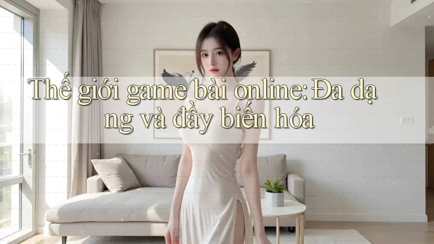 Thế giới game bài online: Đa dạng và đầy biến hóa