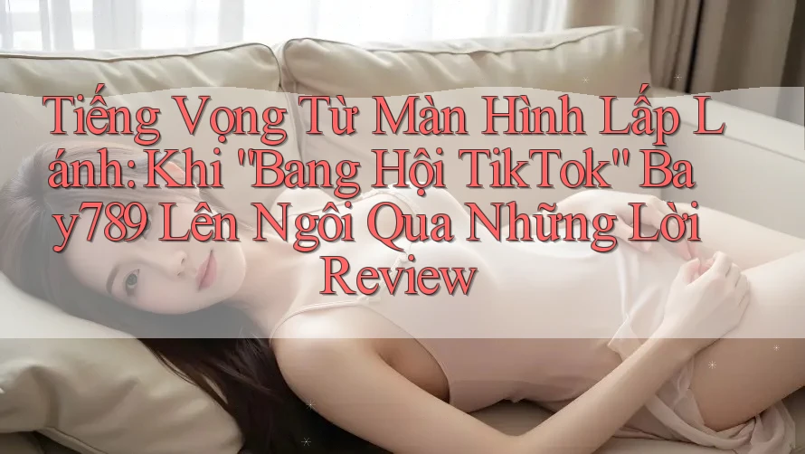 Tiếng Vọng Từ Màn Hình Lấp Lánh: Khi “Bang Hội TikTok” Bay789 Lên Ngôi Qua Những Lời Review