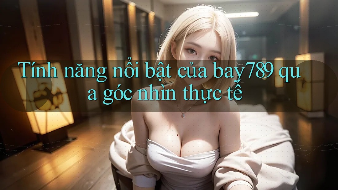 Tính năng nổi bật của bay789 qua góc nhìn thực tế Tính năng nổi bật của bay789 qua góc nhìn thực tế