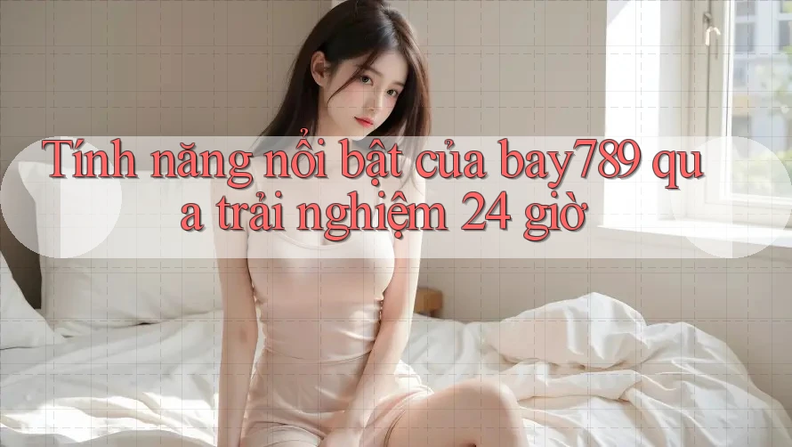Tính năng nổi bật của bay789 qua trải nghiệm 24 giờ