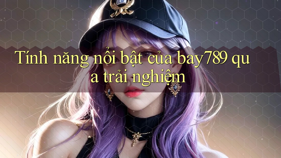 Tính năng nổi bật của bay789 qua trải nghiệm