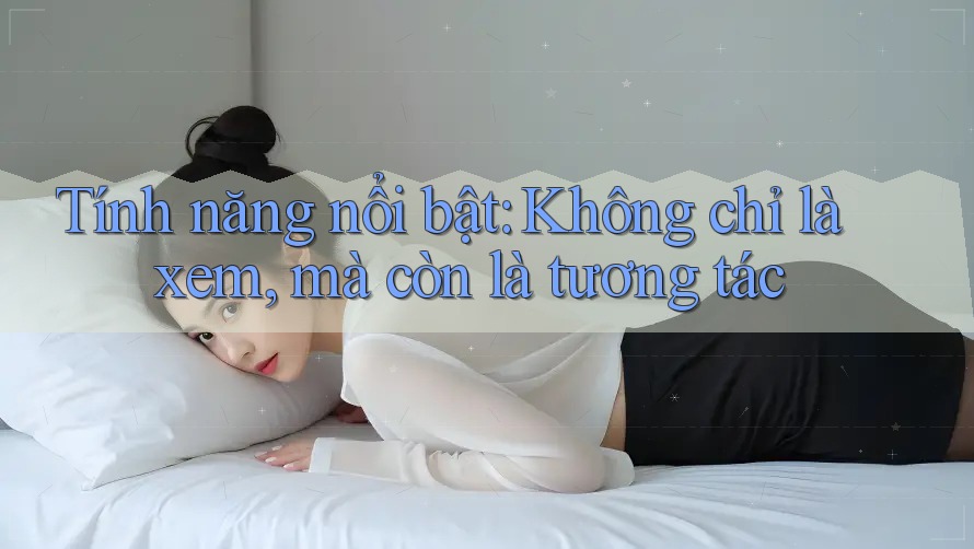 Tính năng nổi bật: Không chỉ là xem, mà còn là tương tác