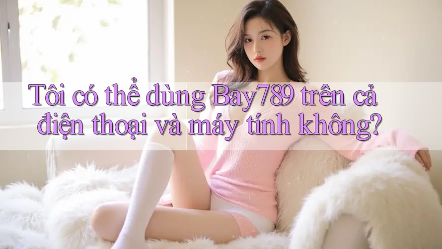 Tôi có thể dùng Bay789 trên cả điện thoại và máy tính không? Tôi có thể dùng Bay789 trên cả điện thoại và máy tính không?