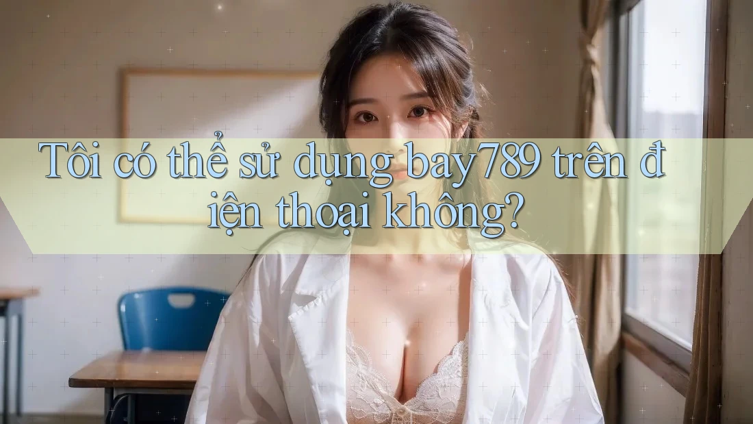 Tôi có thể sử dụng Bay789 trên điện thoại không? Tôi có thể sử dụng Bay789 trên điện thoại không?