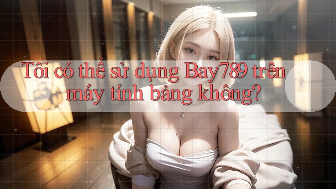 Tôi có thể sử dụng Bay789 trên máy tính bảng không? Tôi có thể sử dụng Bay789 trên máy tính bảng không?