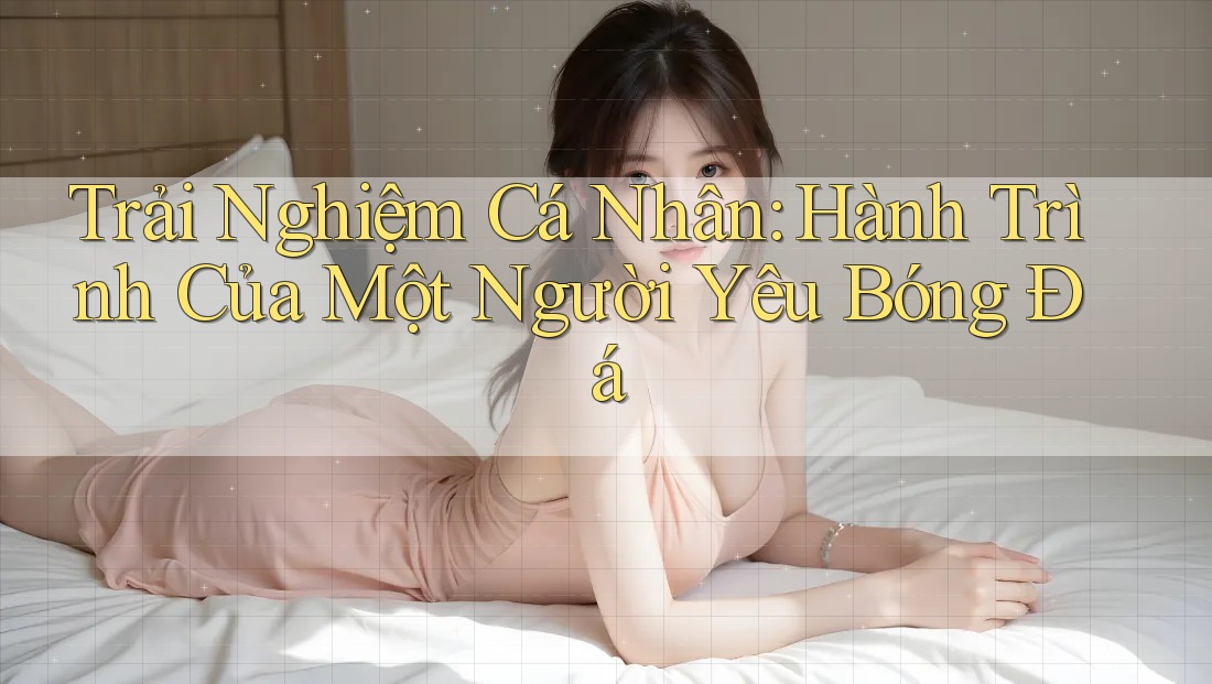 Trải Nghiệm Cá Nhân: Hành Trình Của Một Người Yêu Bóng Đá