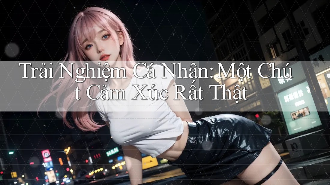 Trải Nghiệm Cá Nhân: Một Chút Cảm Xúc Rất Thật