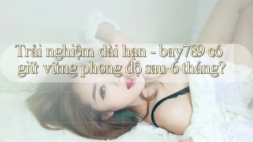Trải nghiệm dài hạn - bay789 có giữ vững phong độ sau 6 tháng? Trải nghiệm dài hạn - bay789 có giữ vững phong độ sau 6 tháng?