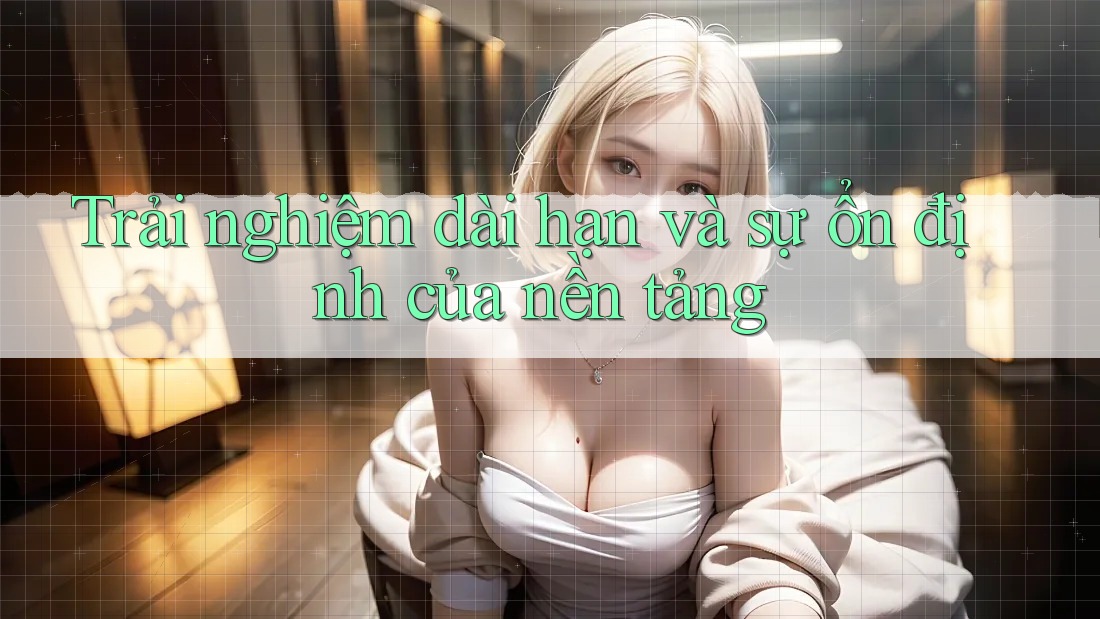 Trải nghiệm dài hạn và sự ổn định của nền tảng