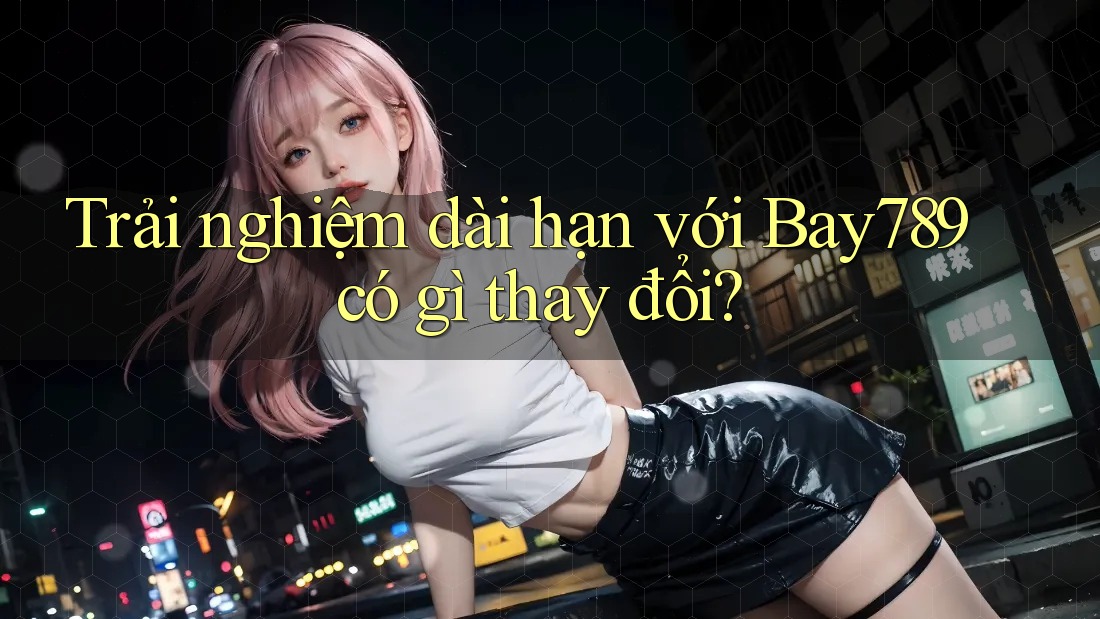 Trải nghiệm dài hạn với Bay789 có gì thay đổi? Trải nghiệm dài hạn với Bay789 có gì thay đổi?