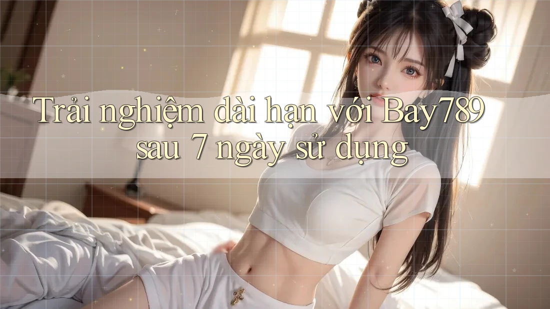 Trải nghiệm dài hạn với Bay789 sau 7 ngày sử dụng