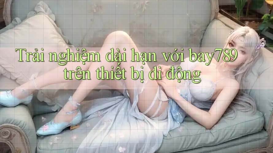 Trải nghiệm dài hạn với bay789 trên thiết bị di động Trải nghiệm dài hạn với bay789 trên thiết bị di động