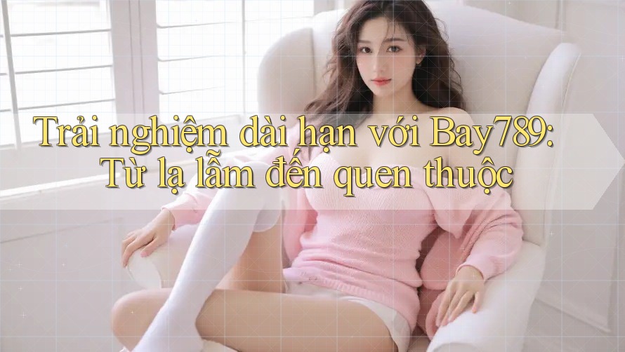 Trải nghiệm dài hạn với Bay789: Từ lạ lẫm đến quen thuộc Trải nghiệm dài hạn với Bay789: Từ lạ lẫm đến quen thuộc