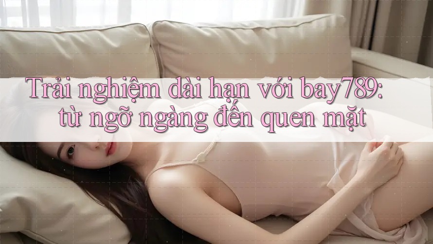 Trải nghiệm dài hạn với bay789: từ ngỡ ngàng đến quen mặt