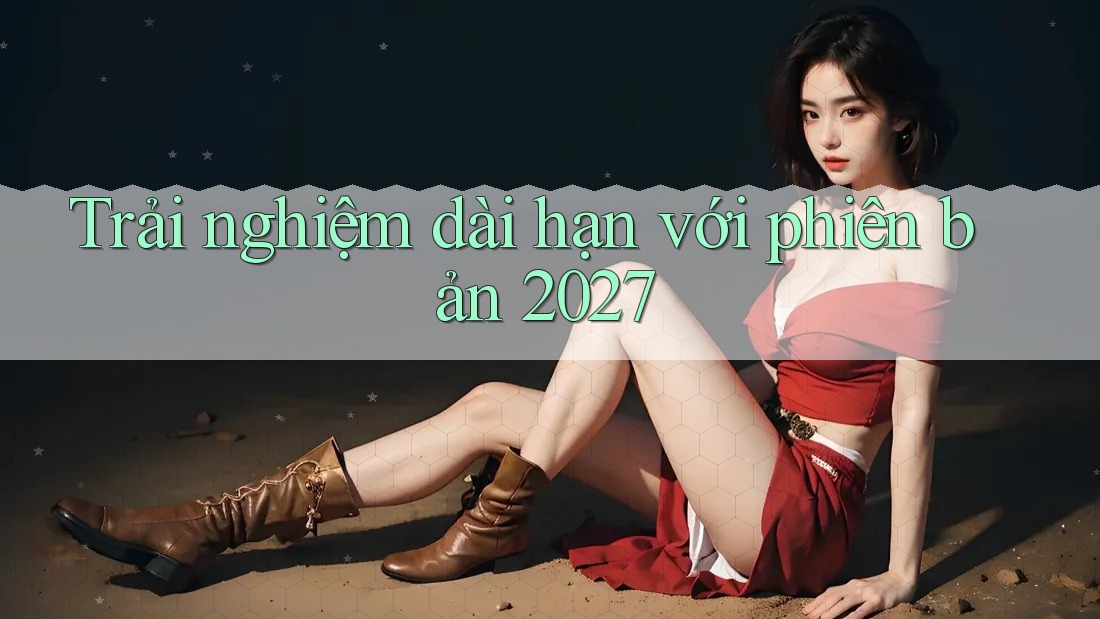 Trải nghiệm dài hạn với phiên bản 2027 Trải nghiệm dài hạn với phiên bản 2027