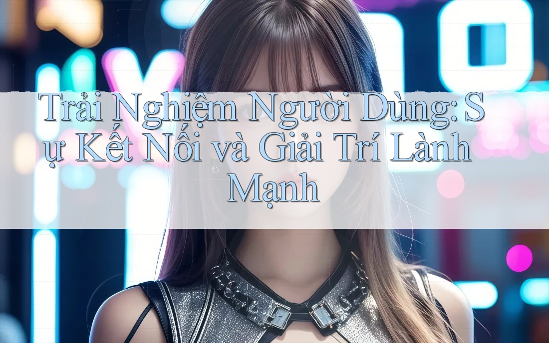 Trải Nghiệm Người Dùng: Sự Kết Nối và Giải Trí Lành Mạnh