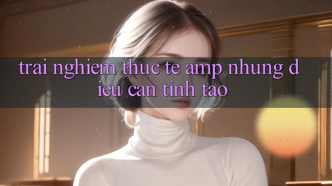 Trải Nghiệm Thực Tế & Những Điều Cần Tỉnh Táo Trải Nghiệm Thực Tế & Những Điều Cần Tỉnh Táo
