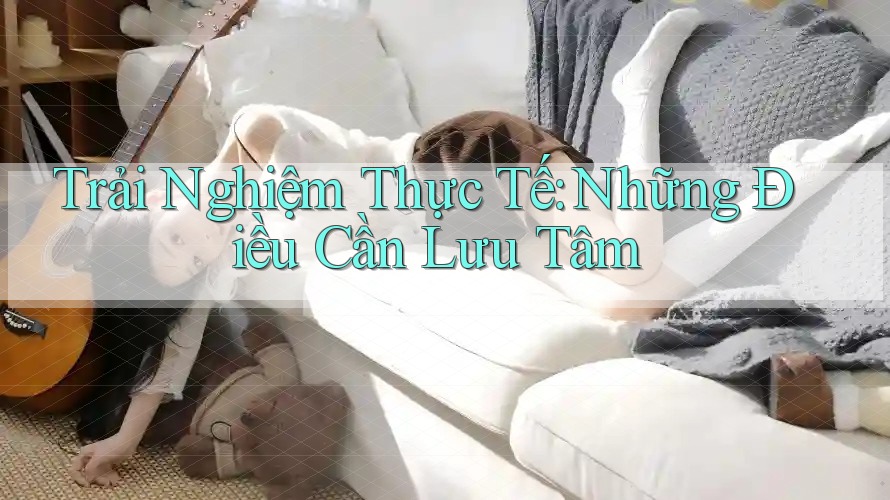 Trải Nghiệm Thực Tế: Những Điều Cần Lưu Tâm