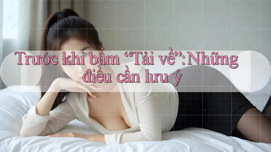 Trước khi bấm “Tải về”: Những điều cần lưu ý