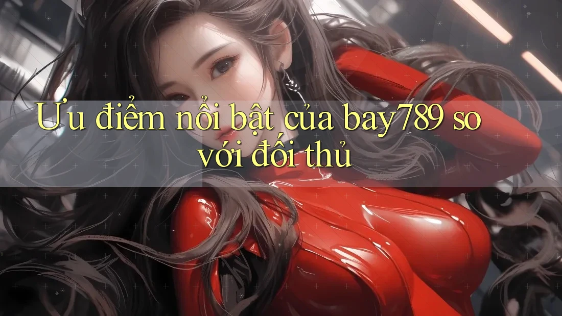 Ưu điểm nổi bật của Bay789 so với đối thủ Ưu điểm nổi bật của Bay789 so với đối thủ