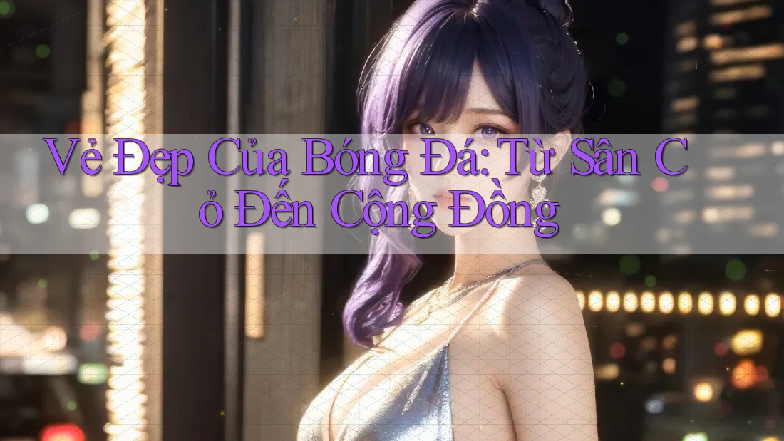 Vẻ Đẹp Của Bóng Đá: Từ Sân Cỏ Đến Cộng Đồng