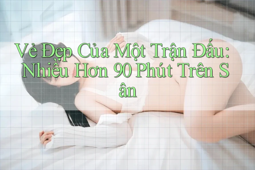 Vẻ Đẹp Của Một Trận Đấu: Nhiều Hơn 90 Phút Trên Sân Vẻ Đẹp Của Một Trận Đấu: Nhiều Hơn 90 Phút Trên Sân