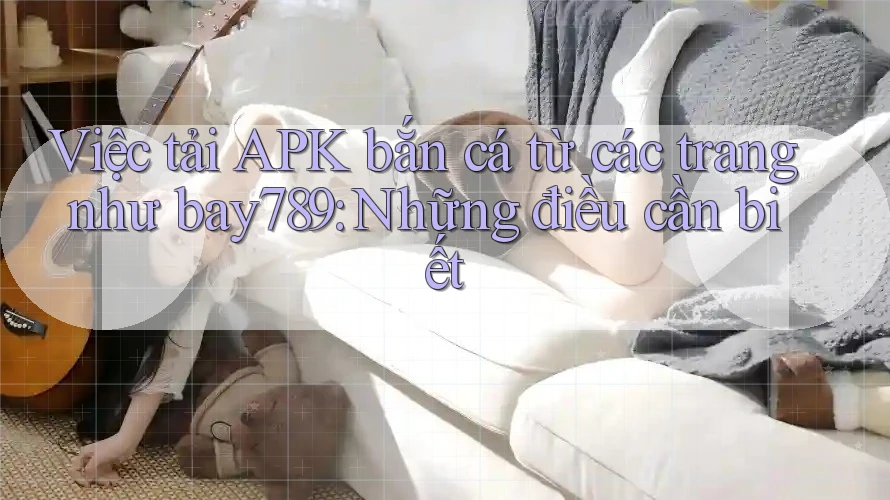 Việc tải APK bắn cá từ các trang như bay789: Những điều cần biết Việc tải APK bắn cá từ các trang như bay789: Những điều cần biết